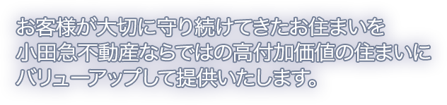 お客様が大切に守り続けてきたお住まいを小田急不動産ならではの高付加価値の住まいにバリューアップして提供いたします。